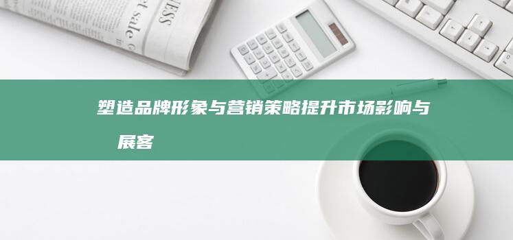 塑造品牌形象与营销策略：提升市场影响与拓展客户群